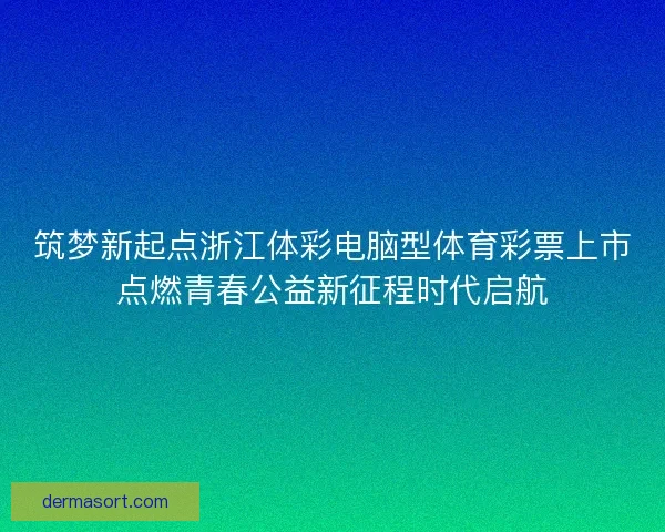 筑梦新起点浙江体彩电脑型体育彩票上市点燃青春公益新征程时代启航